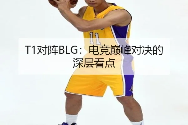 T1对阵BLG：电竞巅峰对决的深层看点